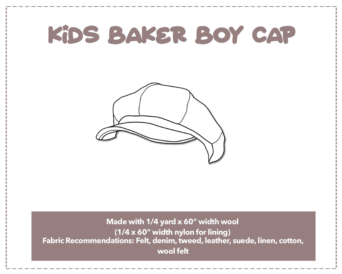 Illustration and detailed description for Kids Baker Boy Cap sewing pattern. Made with ¼ yard x 60” width wool and ¼ x 60” width nylon for lining. Other Fabric Recommendations: Felt, denim, tweed, leather, suede, linen, cotton, wool felt